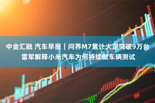 中金汇融 汽车早报｜问界M7累计大定突破9万台 雷军解释小米汽车为何持续做车辆测试
