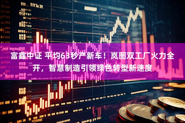 富鑫中证 平均63秒产新车！岚图双工厂火力全开，智慧制造引领绿色转型新速度