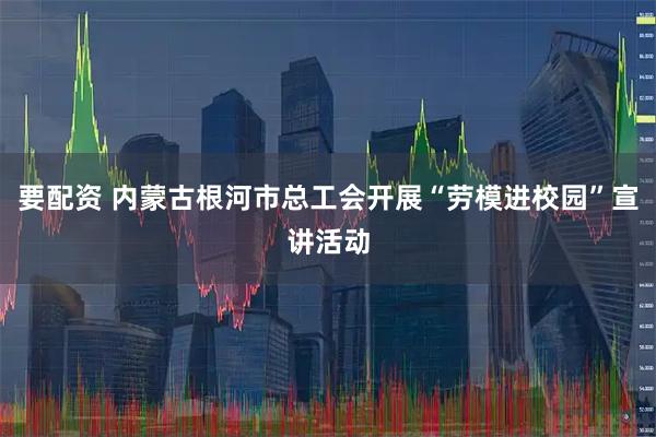 要配资 内蒙古根河市总工会开展“劳模进校园”宣讲活动