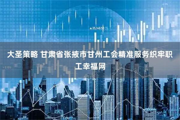 大圣策略 甘肃省张掖市甘州工会精准服务织牢职工幸福网