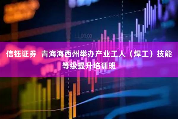 信钰证券  青海海西州举办产业工人（焊工）技能等级提升培训班