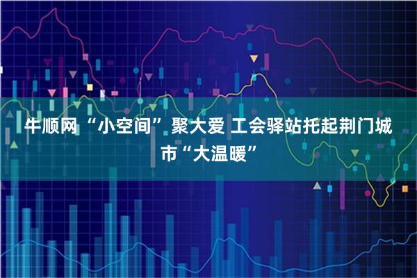 牛顺网 “小空间” 聚大爱 工会驿站托起荆门城市“大温暖”