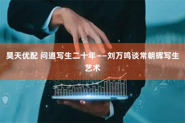 昊天优配 问道写生二十年——刘万鸣谈常朝晖写生艺术