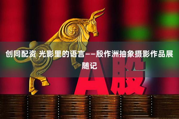 创同配资 光影里的语言——殷作洲抽象摄影作品展随记