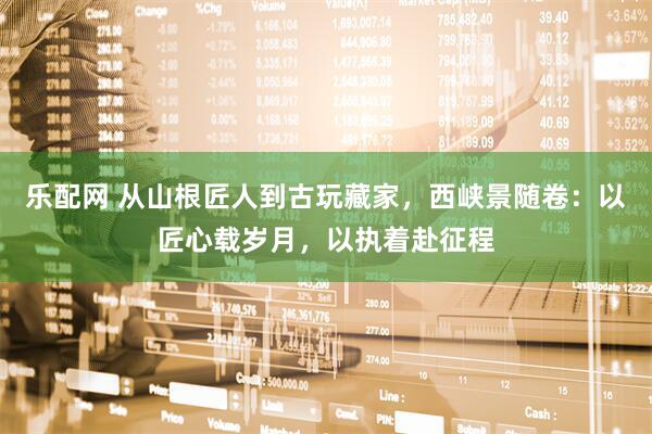 乐配网 从山根匠人到古玩藏家，西峡景随卷：以匠心载岁月，以执着赴征程