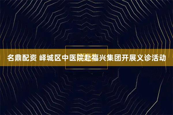 名鼎配资 峄城区中医院赴福兴集团开展义诊活动