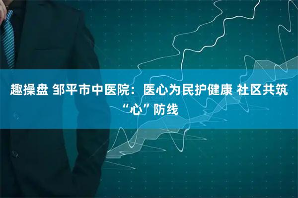 趣操盘 邹平市中医院：医心为民护健康 社区共筑“心”防线