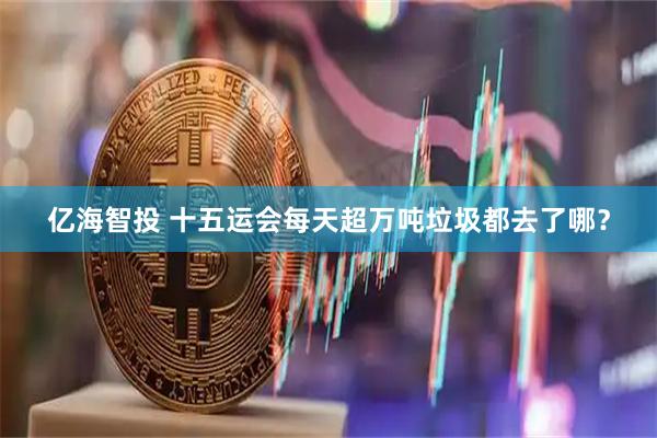 亿海智投 十五运会每天超万吨垃圾都去了哪？