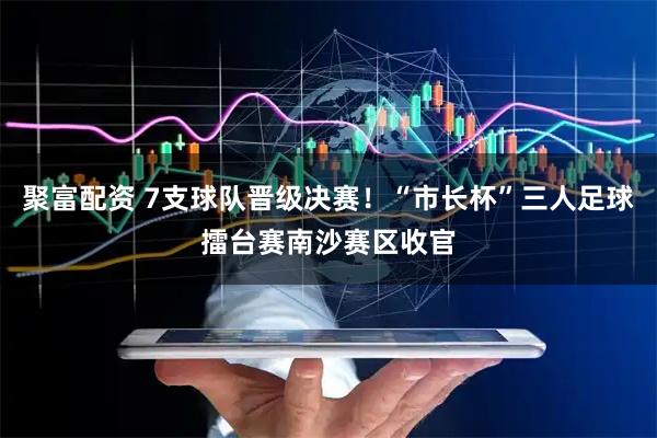 聚富配资 7支球队晋级决赛！“市长杯”三人足球擂台赛南沙赛区收官