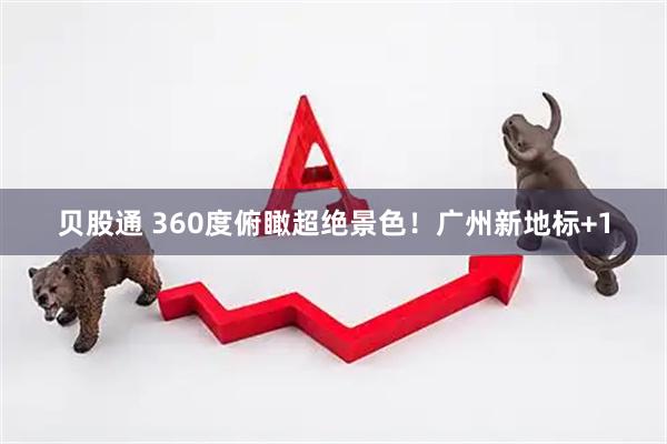 贝股通 360度俯瞰超绝景色！广州新地标+1