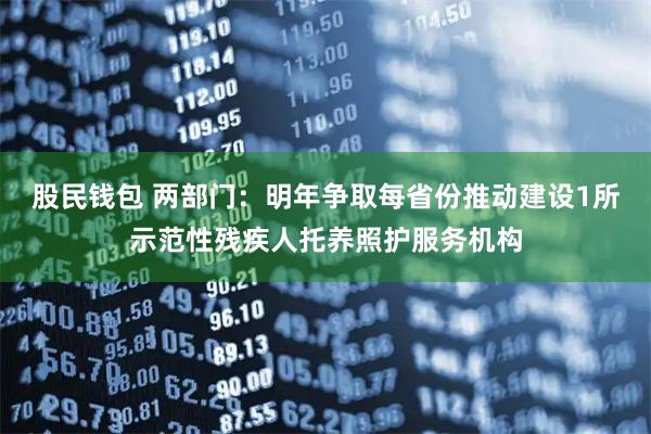 股民钱包 两部门：明年争取每省份推动建设1所示范性残疾人托养照护服务机构