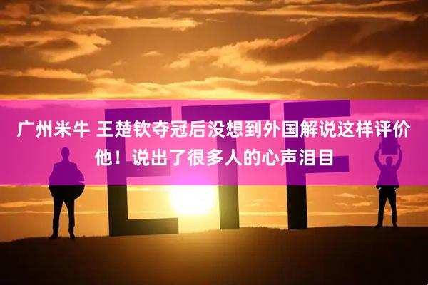 广州米牛 王楚钦夺冠后没想到外国解说这样评价他！说出了很多人的心声泪目