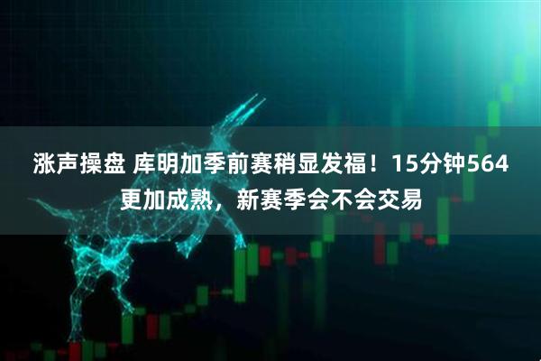 涨声操盘 库明加季前赛稍显发福！15分钟564更加成熟，新赛季会不会交易