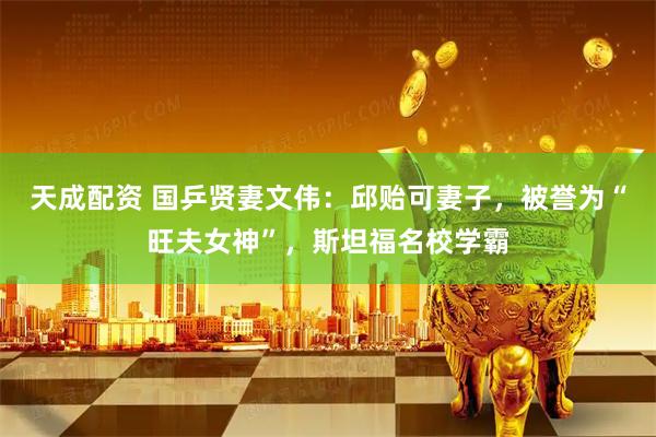 天成配资 国乒贤妻文伟：邱贻可妻子，被誉为“旺夫女神”，斯坦福名校学霸