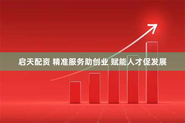 启天配资 精准服务助创业 赋能人才促发展