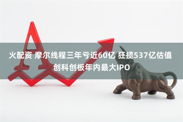 火配资 摩尔线程三年亏近60亿 狂揽537亿估值 创科创板年内最大IPO