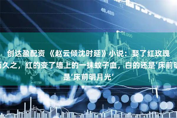 创达盈配资 《赵云倾沈时延》小说：娶了红玫瑰，久而久之，红的变了墙上的一抹蚊子血，白的还是‘床前明月光’