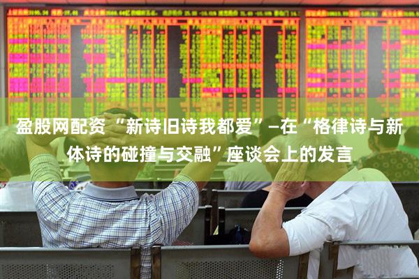 盈股网配资 “新诗旧诗我都爱”—在“格律诗与新体诗的碰撞与交融”座谈会上的发言