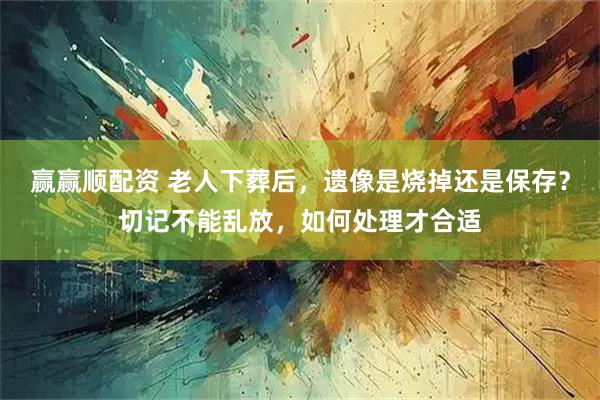 赢赢顺配资 老人下葬后，遗像是烧掉还是保存？切记不能乱放，如何处理才合适