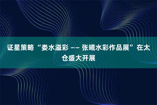 证星策略 “娄水溢彩 —— 张曦水彩作品展” 在太仓盛大开展