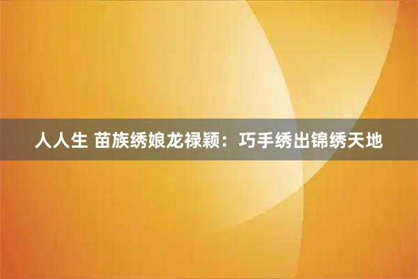 人人生 苗族绣娘龙禄颖：巧手绣出锦绣天地