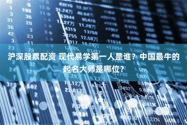 沪深股票配资 现代易学第一人是谁？中国最牛的起名大师是哪位？