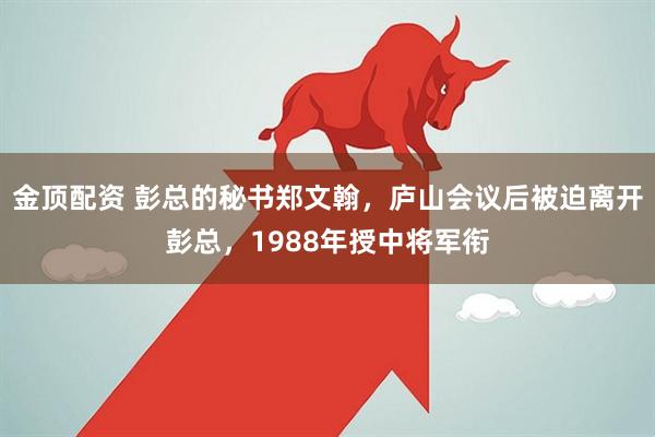 金顶配资 彭总的秘书郑文翰，庐山会议后被迫离开彭总，1988年授中将军衔
