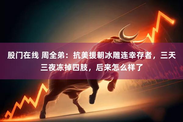 股门在线 周全弟：抗美援朝冰雕连幸存者，三天三夜冻掉四肢，后来怎么样了