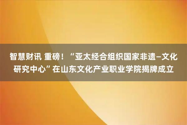 智慧财讯 重磅！“亚太经合组织国家非遗—文化研究中心”在山东文化产业职业学院揭牌成立
