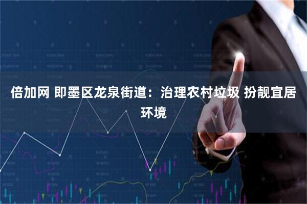 倍加网 即墨区龙泉街道：治理农村垃圾 扮靓宜居环境