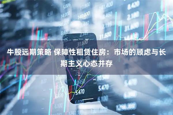 牛股远期策略 保障性租赁住房：市场的顾虑与长期主义心态并存