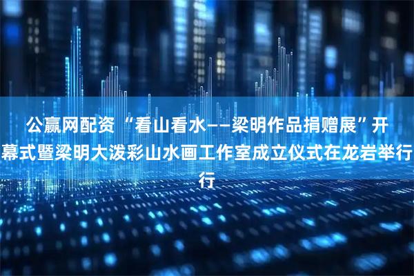 公赢网配资 “看山看水——梁明作品捐赠展”开幕式暨梁明大泼彩山水画工作室成立仪式在龙岩举行