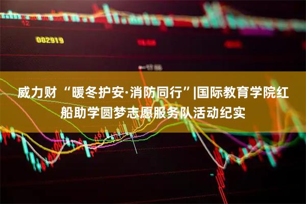 威力财 “暖冬护安·消防同行”|国际教育学院红船助学圆梦志愿服务队活动纪实