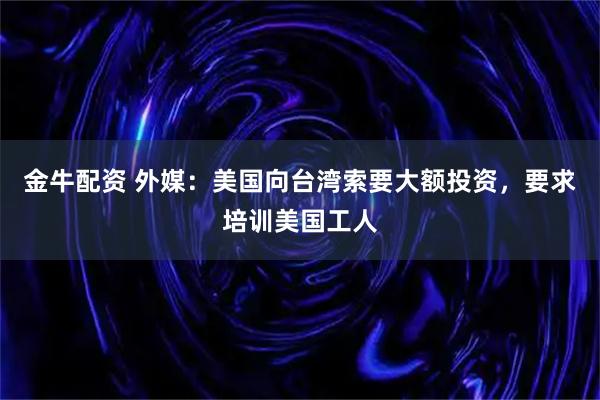 金牛配资 外媒：美国向台湾索要大额投资，要求培训美国工人