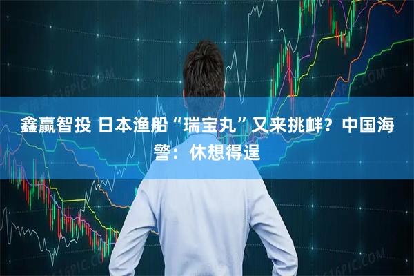 鑫赢智投 日本渔船“瑞宝丸”又来挑衅？中国海警：休想得逞