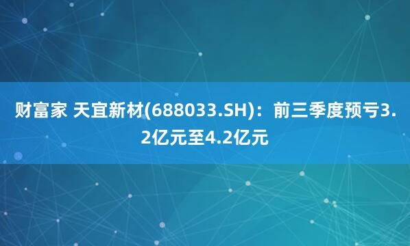 财富家 天宜新材(688033.SH)：前三季度预亏3.2亿元至4.2亿元