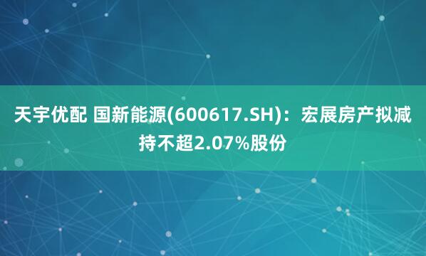 天宇优配 国新能源(600617.SH)：宏展房产拟减持不超2.07%股份