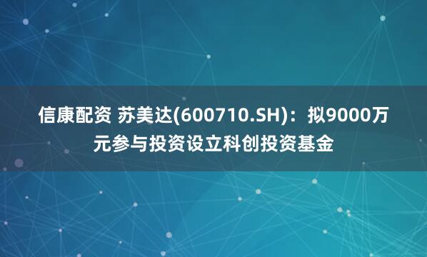 信康配资 苏美达(600710.SH)：拟9000万元参与投资设立科创投资基金