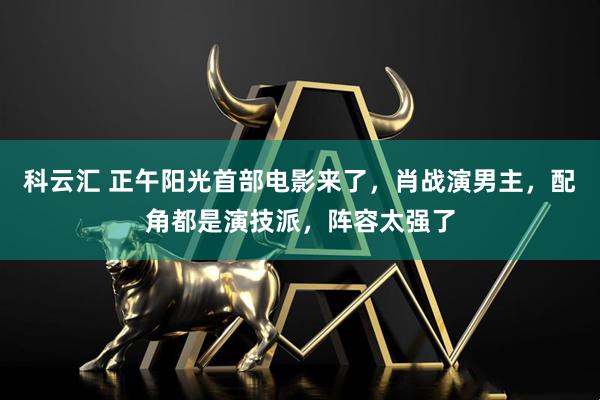科云汇 正午阳光首部电影来了，肖战演男主，配角都是演技派，阵容太强了