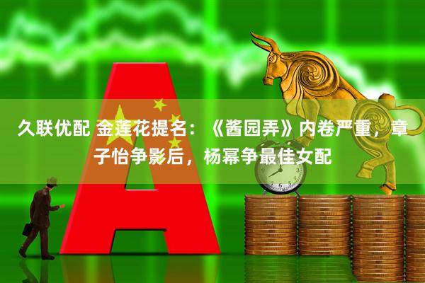 久联优配 金莲花提名：《酱园弄》内卷严重，章子怡争影后，杨幂争最佳女配