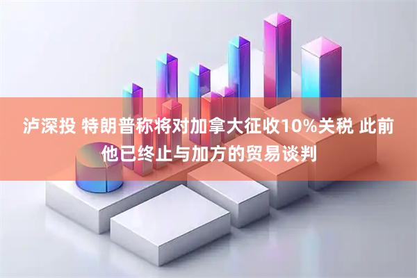 泸深投 特朗普称将对加拿大征收10%关税 此前他已终止与加方的贸易谈判