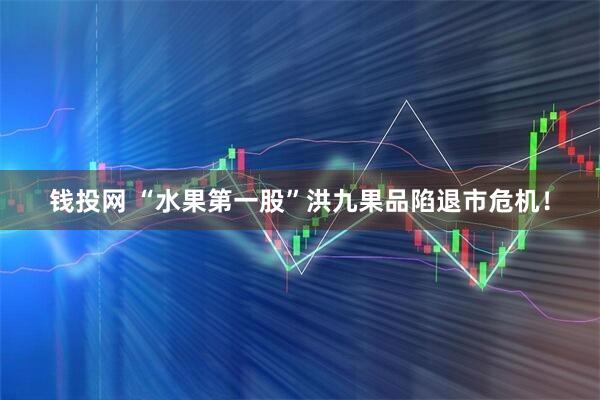 钱投网 “水果第一股”洪九果品陷退市危机！