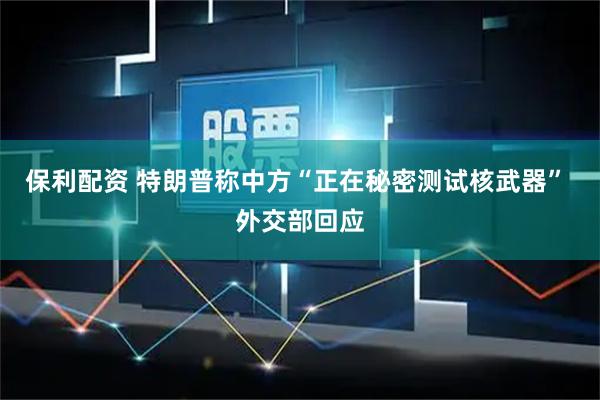 保利配资 特朗普称中方“正在秘密测试核武器” 外交部回应