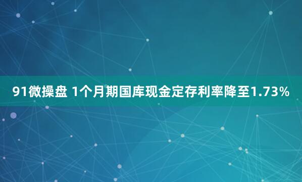 91微操盘 1个月期国库现金定存利率降至1.73%