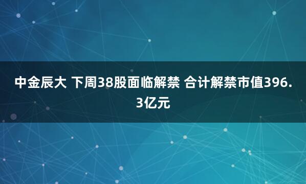 中金辰大 下周38股面临解禁 合计解禁市值396.3亿元