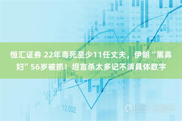 恒汇证券 22年毒死至少11任丈夫，伊朗“黑寡妇”56岁被抓！坦言杀太多记不清具体数字