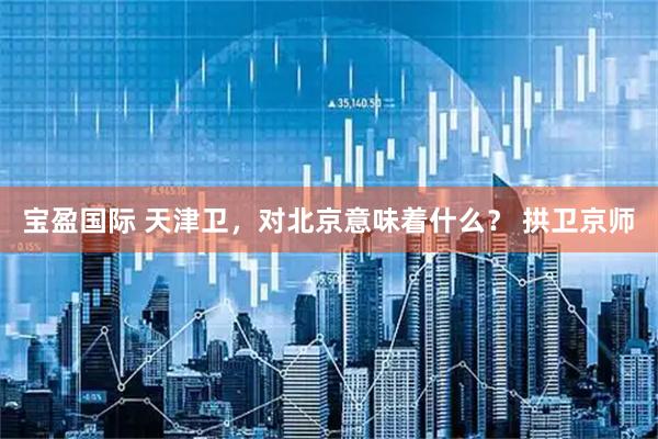 宝盈国际 天津卫，对北京意味着什么？ 拱卫京师