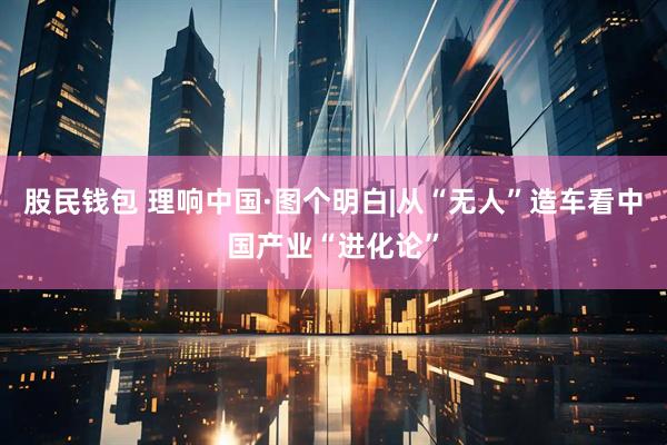 股民钱包 理响中国·图个明白|从“无人”造车看中国产业“进化论”