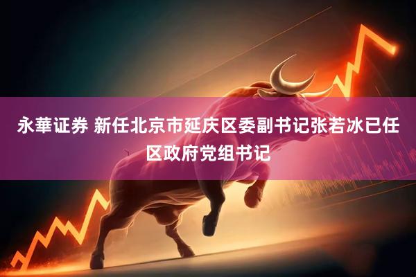 永華证券 新任北京市延庆区委副书记张若冰已任区政府党组书记