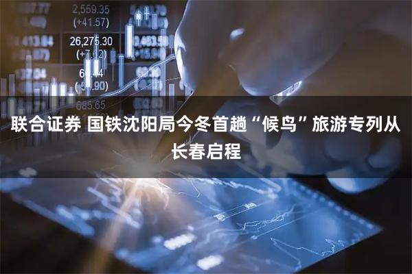 联合证券 国铁沈阳局今冬首趟“候鸟”旅游专列从长春启程